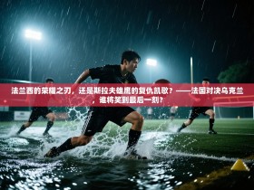 法兰西的荣耀之刃，还是斯拉夫雄鹰的复仇凯歌？——法国对决乌克兰，谁将笑到最后一刻？